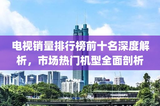 电视销量排行榜前十名深度解析，市场热门机型全面剖析