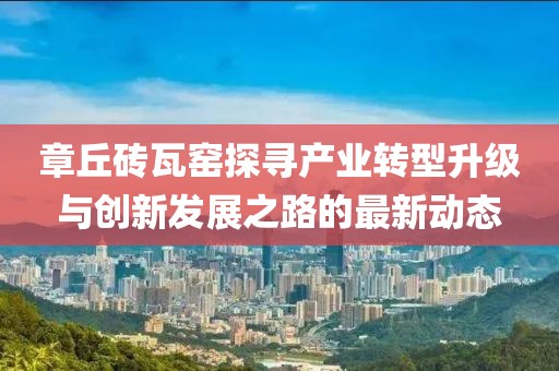 章丘砖瓦窑探寻产业转型升级与创新发展之路的最新动态