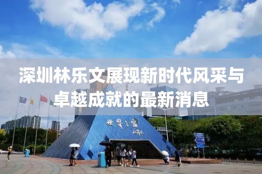 深圳林乐文展现新时代风采与卓越成就的最新消息