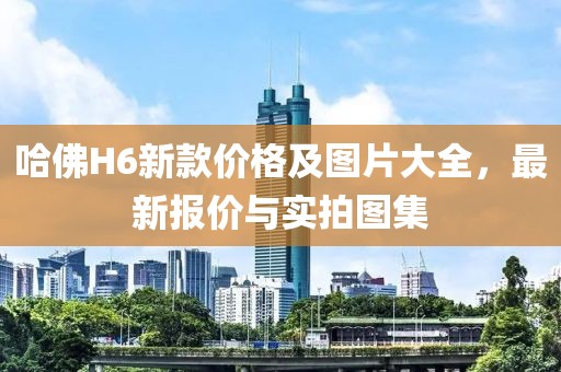 哈佛H6新款价格及图片大全，最新报价与实拍图集