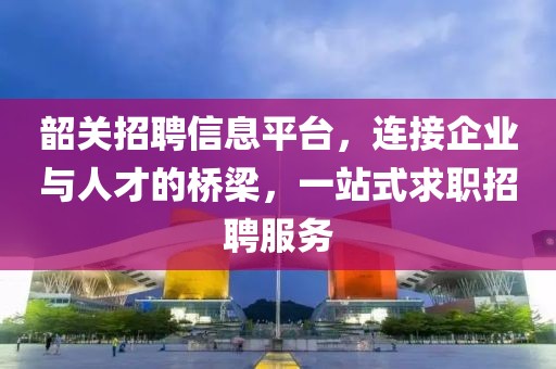 韶关招聘信息平台，连接企业与人才的桥梁，一站式求职招聘服务