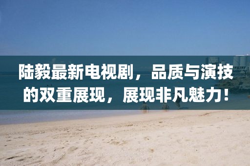 陆毅最新电视剧，品质与演技的双重展现，展现非凡魅力！