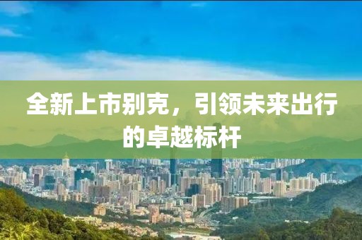 全新上市别克，引领未来出行的卓越标杆