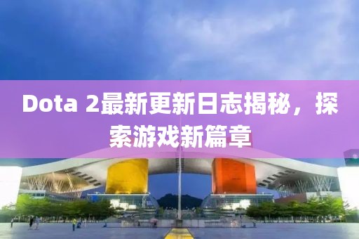 Dota 2最新更新日志揭秘，探索游戏新篇章