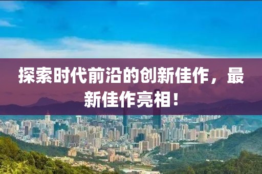 探索时代前沿的创新佳作，最新佳作亮相！