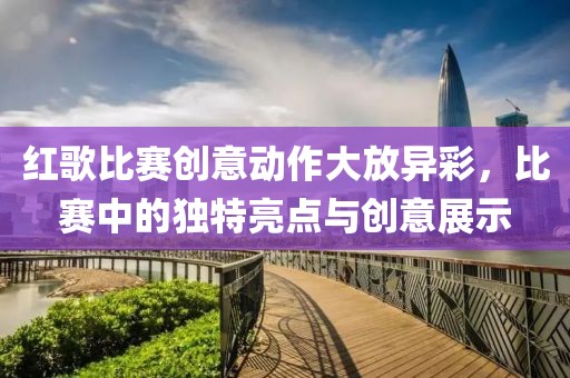 红歌比赛创意动作大放异彩，比赛中的独特亮点与创意展示