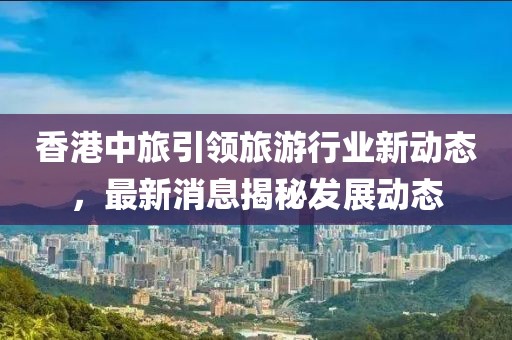 香港中旅引领旅游行业新动态，最新消息揭秘发展动态