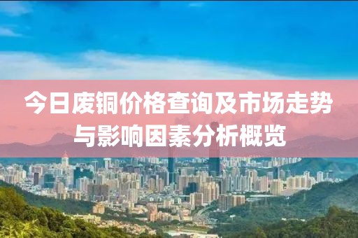 今日废铜价格查询及市场走势与影响因素分析概览