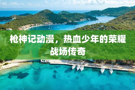 枪神记动漫，热血少年的荣耀战场传奇