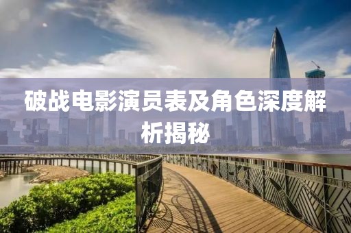 破战电影演员表及角色深度解析揭秘