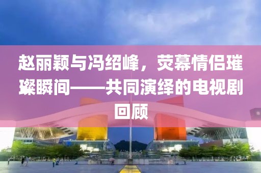 赵丽颖与冯绍峰，荧幕情侣璀璨瞬间——共同演绎的电视剧回顾