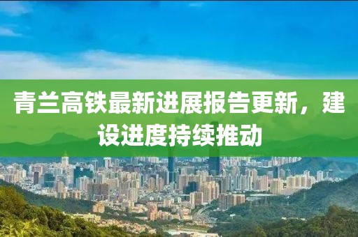 青兰高铁最新进展报告更新，建设进度持续推动
