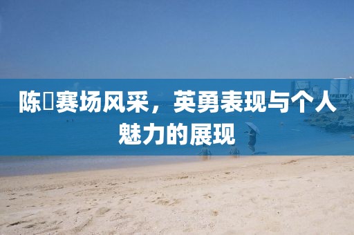 陈玘赛场风采，英勇表现与个人魅力的展现