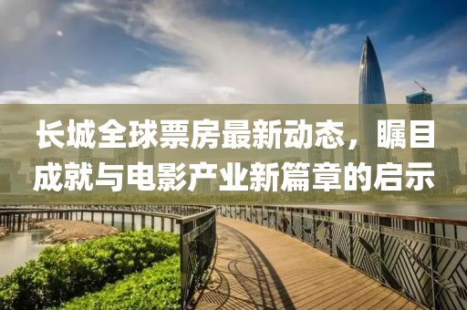 长城全球票房最新动态，瞩目成就与电影产业新篇章的启示