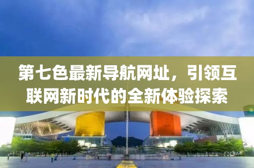 第七色最新导航网址，引领互联网新时代的全新体验探索