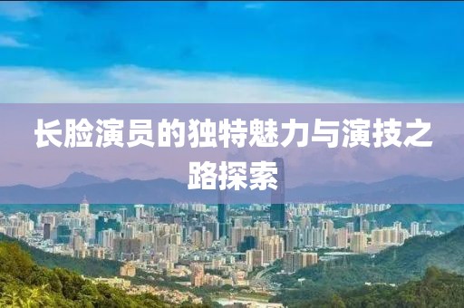 长脸演员的独特魅力与演技之路探索