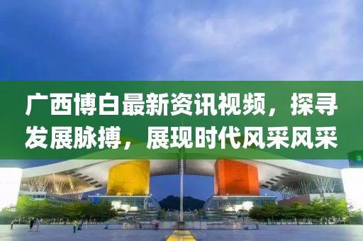 广西博白最新资讯视频，探寻发展脉搏，展现时代风采风采