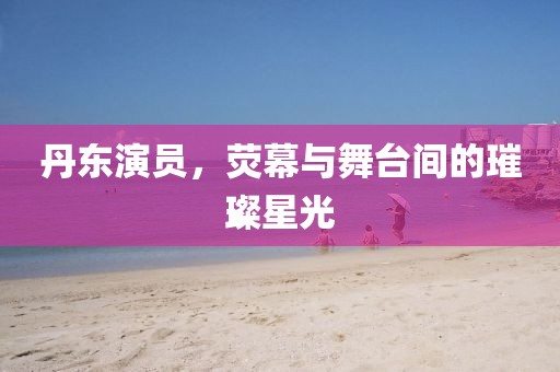 丹东演员，荧幕与舞台间的璀璨星光