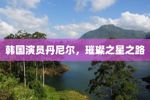 韩国演员丹尼尔，璀璨之星之路