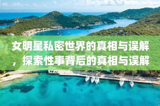 女明星私密世界的真相与误解，探索性事背后的真相与误解