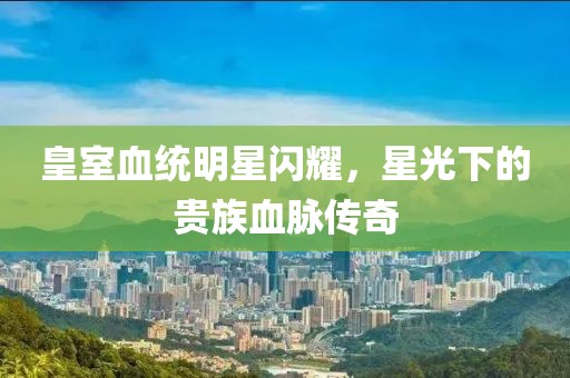 皇室血统明星闪耀，星光下的贵族血脉传奇