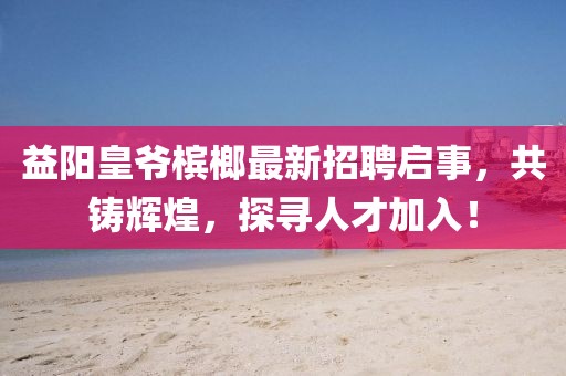 益阳皇爷槟榔最新招聘启事，共铸辉煌，探寻人才加入！