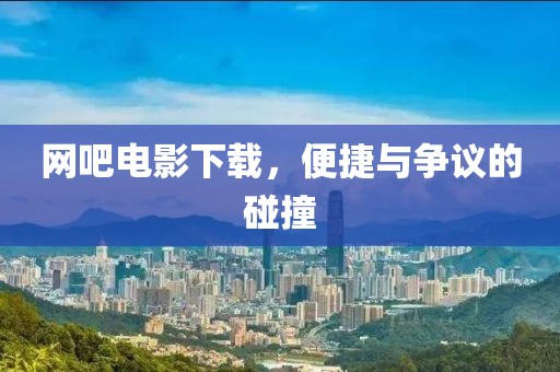 网吧电影下载，便捷与争议的碰撞