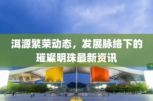 洱源繁荣动态，发展脉络下的璀璨明珠最新资讯