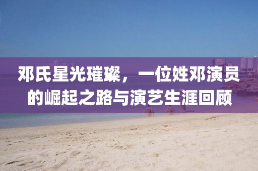 邓氏星光璀璨，一位姓邓演员的崛起之路与演艺生涯回顾