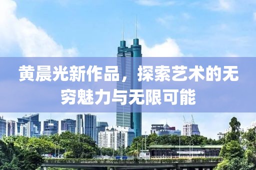 黄晨光新作品，探索艺术的无穷魅力与无限可能