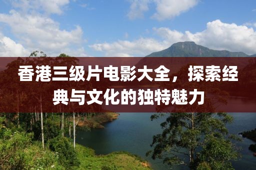 香港三级片电影大全，探索经典与文化的独特魅力