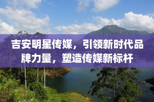 吉安明星传媒，引领新时代品牌力量，塑造传媒新标杆