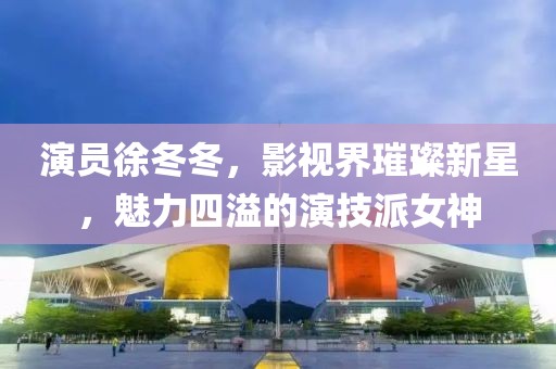 演员徐冬冬，影视界璀璨新星，魅力四溢的演技派女神