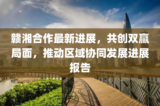 赣湘合作最新进展，共创双赢局面，推动区域协同发展进展报告