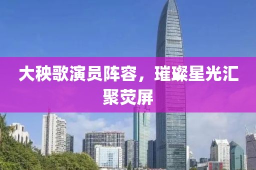 大秧歌演员阵容，璀璨星光汇聚荧屏