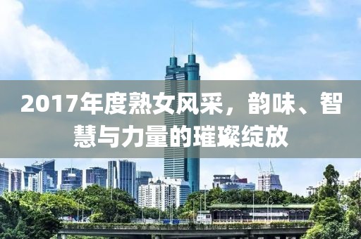 2017年度熟女风采，韵味、智慧与力量的璀璨绽放