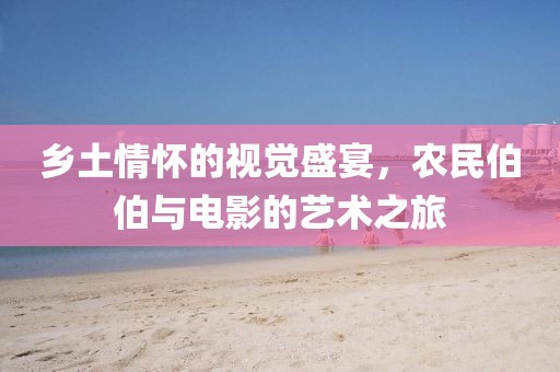 乡土情怀的视觉盛宴，农民伯伯与电影的艺术之旅