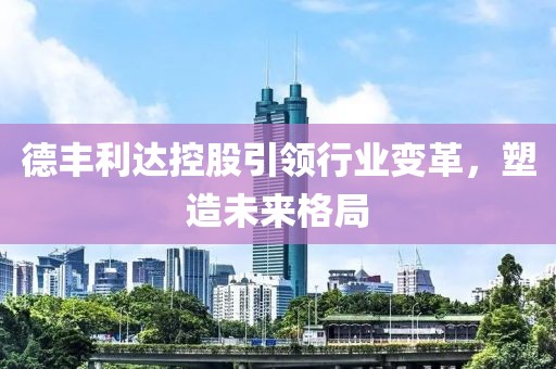 德丰利达控股引领行业变革，塑造未来格局