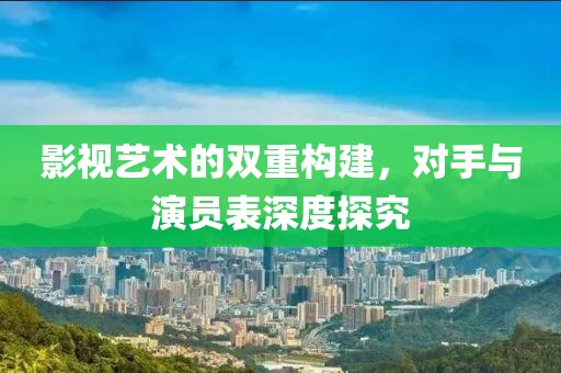 影视艺术的双重构建，对手与演员表深度探究