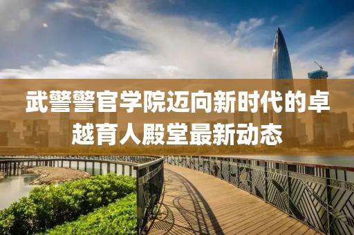 武警警官学院迈向新时代的卓越育人殿堂最新动态