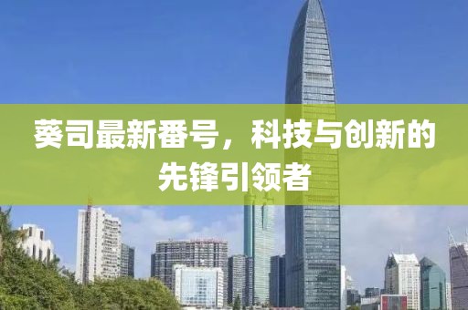 葵司最新番号，科技与创新的先锋引领者