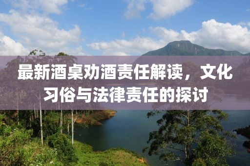 最新酒桌劝酒责任解读，文化习俗与法律责任的探讨