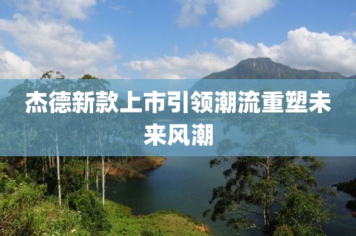 杰德新款上市引领潮流重塑未来风潮