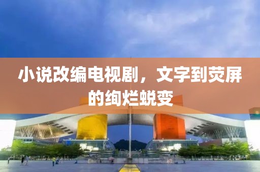 小说改编电视剧，文字到荧屏的绚烂蜕变