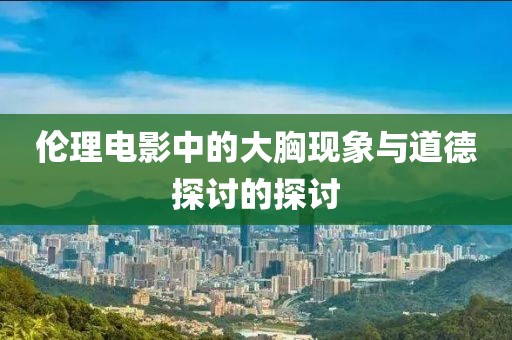 伦理电影中的大胸现象与道德探讨的探讨