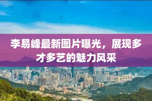 李易峰最新图片曝光，展现多才多艺的魅力风采