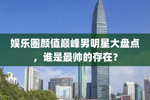 娱乐圈颜值巅峰男明星大盘点，谁是最帅的存在？