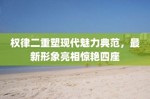 权律二重塑现代魅力典范，最新形象亮相惊艳四座