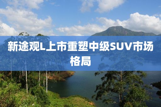 新途观L上市重塑中级SUV市场格局