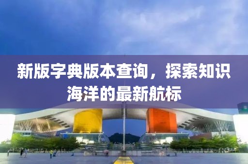 新版字典版本查询，探索知识海洋的最新航标